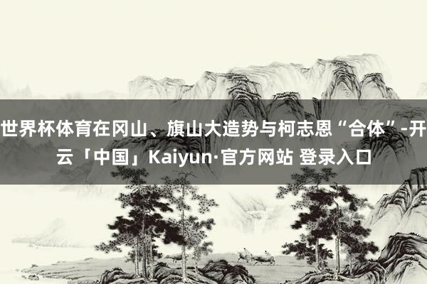 世界杯体育在冈山、旗山大造势与柯志恩“合体”-开云「中国」Kaiyun·官方网站 登录入口