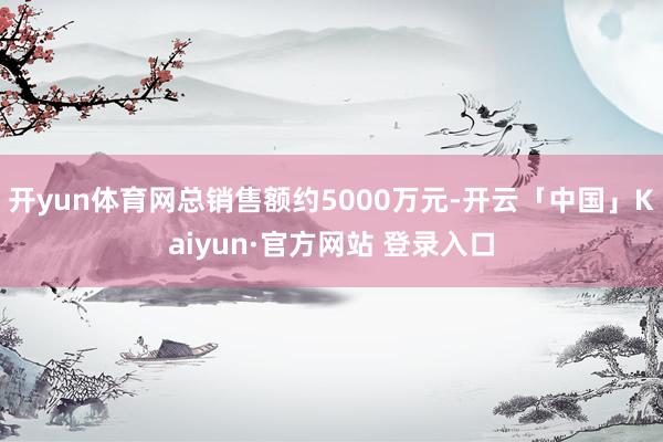 开yun体育网总销售额约5000万元-开云「中国」Kaiyun·官方网站 登录入口