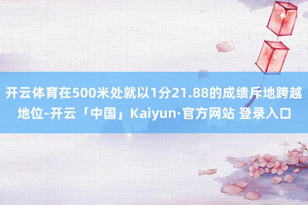 开云体育在500米处就以1分21.88的成绩斥地跨越地位-开云「中国」Kaiyun·官方网站 登录入口