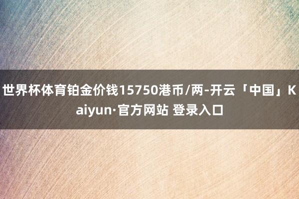 世界杯体育铂金价钱15750港币/两-开云「中国」Kaiyun·官方网站 登录入口