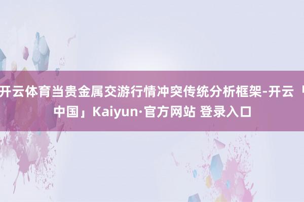 开云体育当贵金属交游行情冲突传统分析框架-开云「中国」Kaiyun·官方网站 登录入口