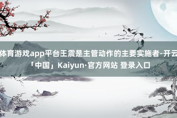 体育游戏app平台王震是主管动作的主要实施者-开云「中国」Kaiyun·官方网站 登录入口