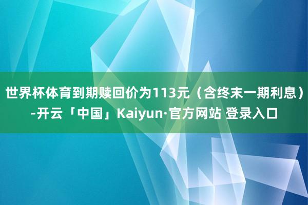 世界杯体育到期赎回价为113元(含终末一期利息)-开云「中国」Kaiyun·官方网站 登录入口