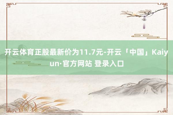 开云体育正股最新价为11.7元-开云「中国」Kaiyun·官方网站 登录入口