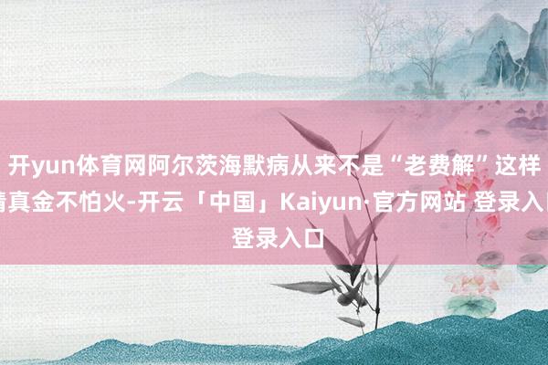 开yun体育网阿尔茨海默病从来不是“老费解”这样精真金不怕火-开云「中国」Kaiyun·官方网站 登录入口