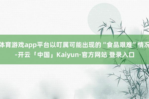 体育游戏app平台以叮属可能出现的“食品艰难”情况-开云「中国」Kaiyun·官方网站 登录入口