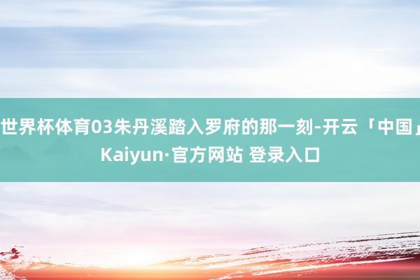 世界杯体育03朱丹溪踏入罗府的那一刻-开云「中国」Kaiyun·官方网站 登录入口