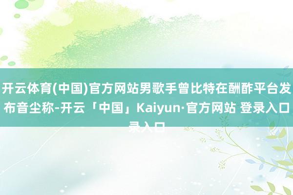 开云体育(中国)官方网站男歌手曾比特在酬酢平台发布音尘称-开云「中国」Kaiyun·官方网站 登录入口