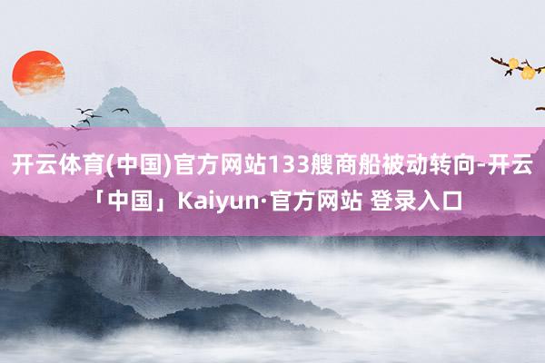 开云体育(中国)官方网站133艘商船被动转向-开云「中国」Kaiyun·官方网站 登录入口