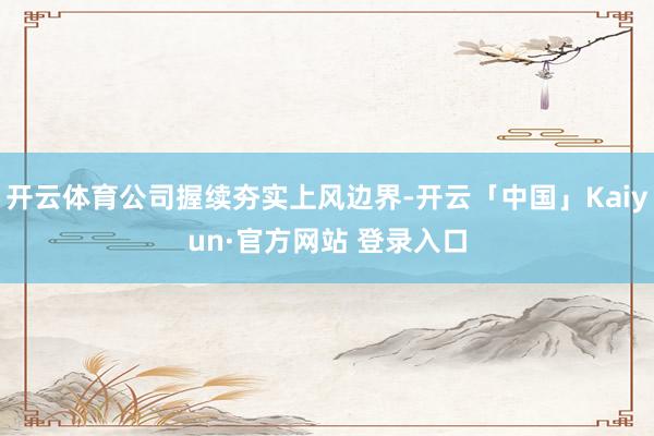 开云体育公司握续夯实上风边界-开云「中国」Kaiyun·官方网站 登录入口