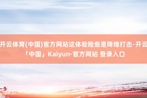 开云体育(中国)官方网站这体验险些是降维打击-开云「中国」Kaiyun·官方网站 登录入口