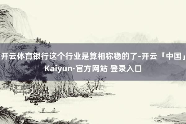 开云体育银行这个行业是算相称稳的了-开云「中国」Kaiyun·官方网站 登录入口