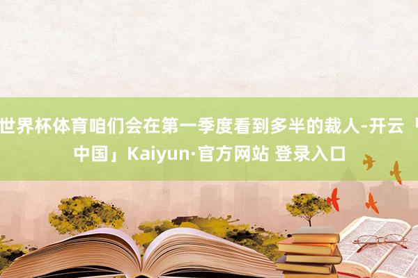 世界杯体育咱们会在第一季度看到多半的裁人-开云「中国」Kaiyun·官方网站 登录入口