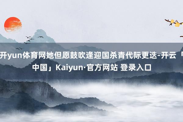 开yun体育网她但愿鼓吹逢迎国杀青代际更迭-开云「中国」Kaiyun·官方网站 登录入口