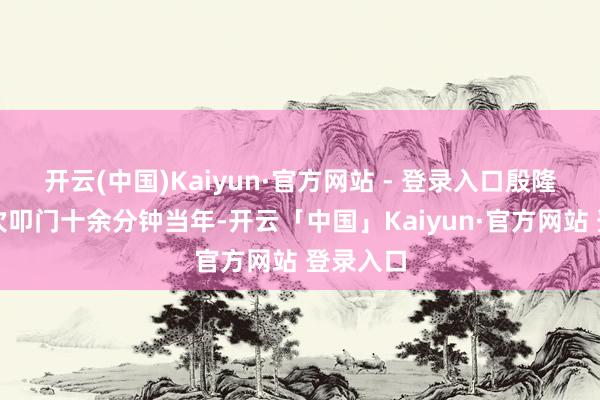 开云(中国)Kaiyun·官方网站 - 登录入口殷隆香第一次叩门十余分钟当年-开云「中国」Kaiyun·官方网站 登录入口