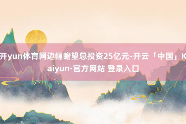 开yun体育网边幅瞻望总投资25亿元-开云「中国」Kaiyun·官方网站 登录入口