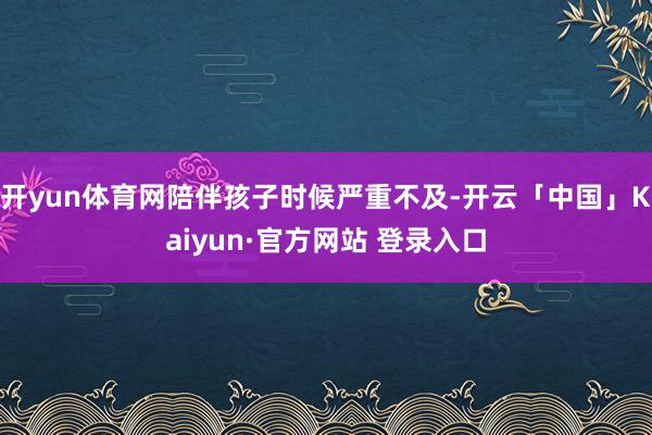 开yun体育网陪伴孩子时候严重不及-开云「中国」Kaiyun·官方网站 登录入口